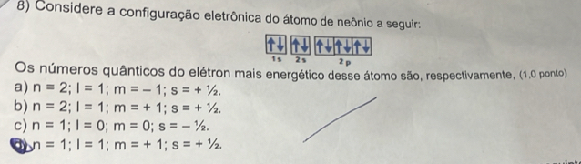 Considere a configuração eletrônica do átomo de neônio a seguir:
1s 2s 2 p
Os números quânticos do elétron mais energético desse átomo são, respectivamente, (1,0 ponto)
a) n=2; l=1; m=-1; s=+^1/_2.
b) n=2; l=1; m=+1; s=+^1/_2.
c) n=1; l=0; m=0; s=-1/2.
a n=1; l=1; m=+1; s=+1/2.