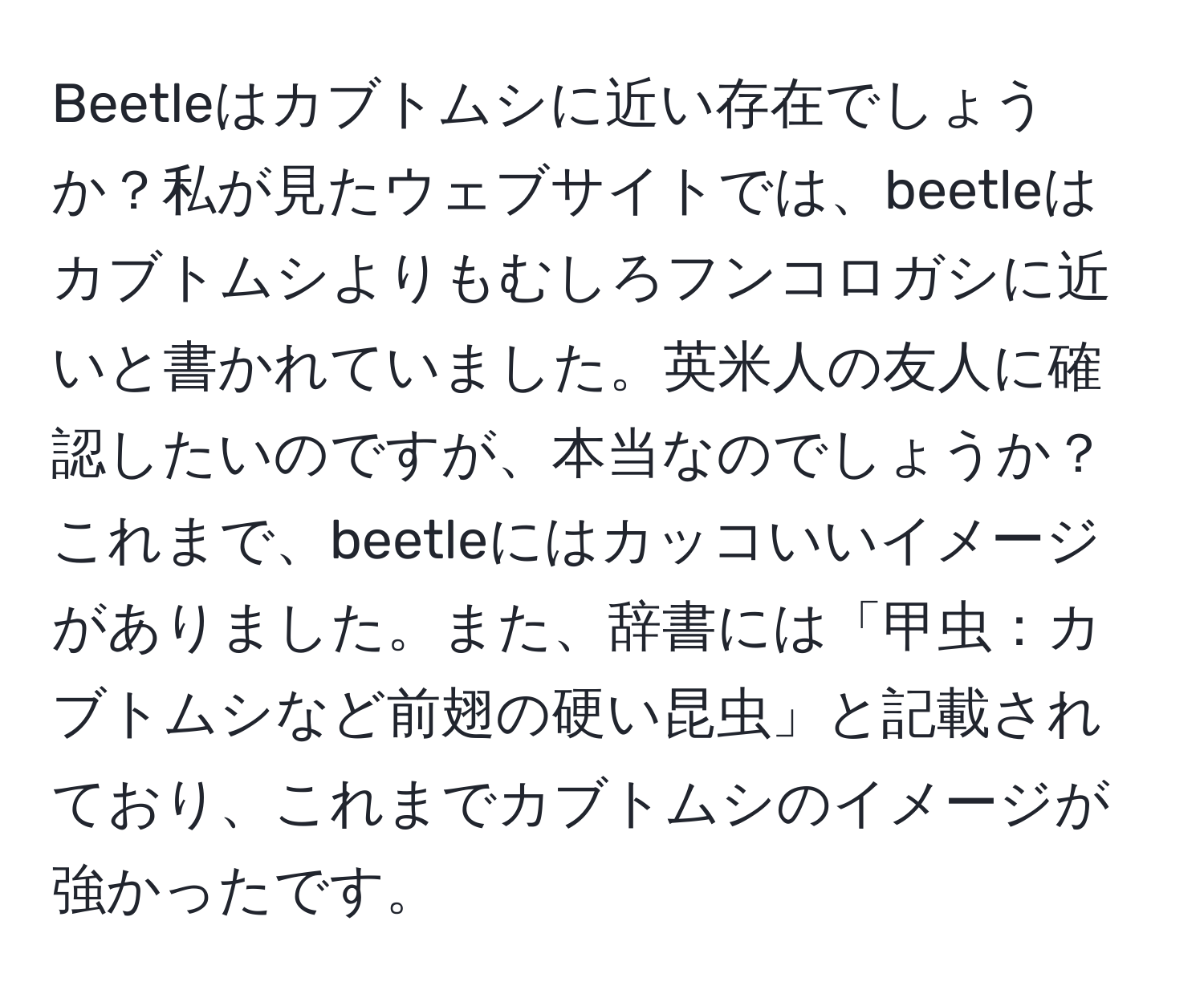 Beetleはカブトムシに近い存在でしょうか？私が見たウェブサイトでは、beetleはカブトムシよりもむしろフンコロガシに近いと書かれていました。英米人の友人に確認したいのですが、本当なのでしょうか？これまで、beetleにはカッコいいイメージがありました。また、辞書には「甲虫：カブトムシなど前翅の硬い昆虫」と記載されており、これまでカブトムシのイメージが強かったです。