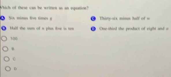 Which of these can be written as an equation?
Six minus five times g * Thirty-six minus half of w
① Half the sum of π plus five is ten ① One-third the product of eight and a
100
B
C
D