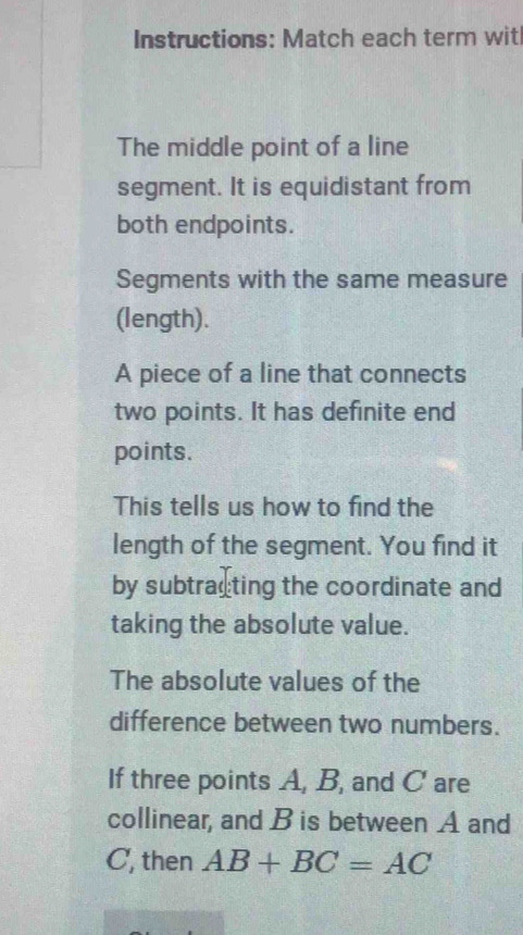 Instructions: Match each term wit 
The middle point of a line 
segment. It is equidistant from 
both endpoints. 
Segments with the same measure 
(length). 
A piece of a line that connects 
two points. It has definite end 
points. 
This tells us how to find the 
length of the segment. You find it 
by subtracting the coordinate and 
taking the absolute value. 
The absolute values of the 
difference between two numbers. 
If three points A, B, and C are 
collinear, and B is between A and
C, then AB+BC=AC