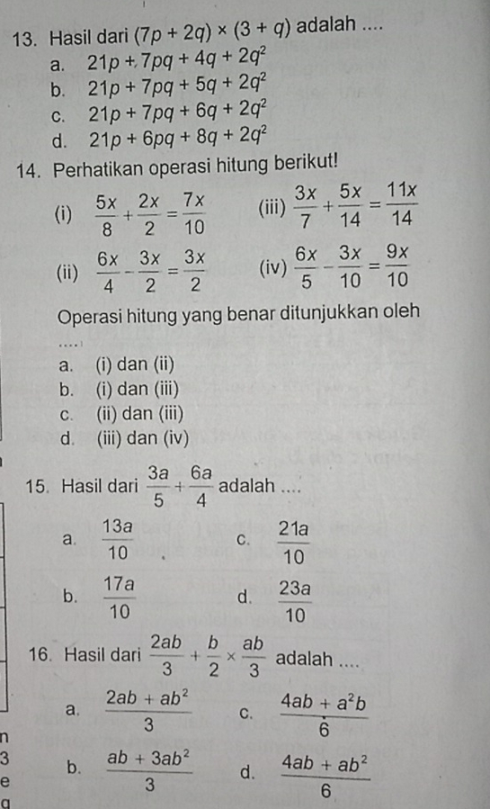 Hasil dari (7p+2q)* (3+q) adalah ....
a. 21p+7pq+4q+2q^2
b. 21p+7pq+5q+2q^2
C. 21p+7pq+6q+2q^2
d. 21p+6pq+8q+2q^2
14. Perhatikan operasi hitung berikut!
(i)  5x/8 + 2x/2 = 7x/10  (iii)  3x/7 + 5x/14 = 11x/14 
(ii)  6x/4 - 3x/2 = 3x/2  (iv)  6x/5 - 3x/10 = 9x/10 
Operasi hitung yang benar ditunjukkan oleh
.
a. (i) dan (ii)
b. (i) dan (iii)
c. (ii) dan (iii)
d. (iii) dan (iv)
15. Hasil dari  3a/5 + 6a/4  adalah ....
a.  13a/10  C.  21a/10 
b.  17a/10   23a/10 
d.
16. Hasil dari  2ab/3 + b/2 *  ab/3  adalah ....
a.  (2ab+ab^2)/3  C.  (4ab+a^2b)/6 
n
3 b.
e  (ab+3ab^2)/3  d.  (4ab+ab^2)/6 
a