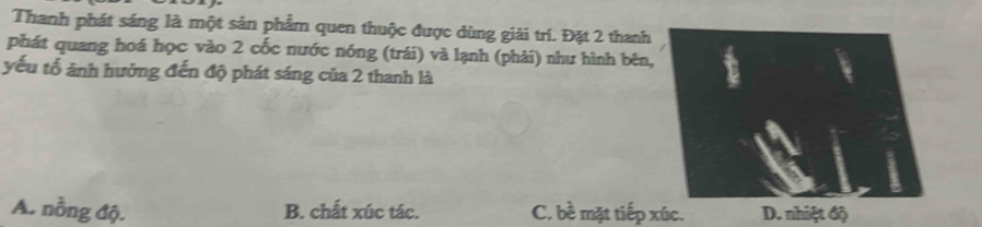 Thanh phát sáng là một sản phẩm quen thuộc được dùng giải trí. Đặt 2 thanh
phát quang hoá học vào 2 cốc nước nóng (trái) và lạnh (phải) như hình bên
yếu tố ảnh hưởng đến độ phát sáng của 2 thanh là
A. nồng độ. B. chất xúc tác. C. bề mặt tiếp xúc. D. nhiệt độ