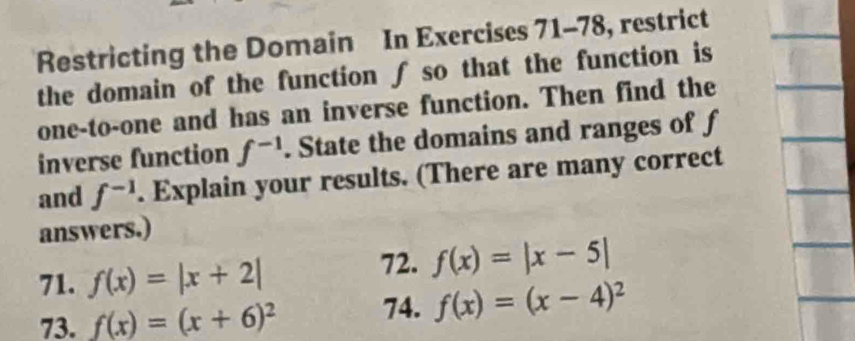 Restricting the Domain In Exercises 71-78, restrict 
the domain of the function ∫ so that the function is 
one-to-one and has an inverse function. Then find the 
inverse function f^(-1). State the domains and ranges of f
and f^(-1). Explain your results. (There are many correct 
answers.) 
71. f(x)=|x+2|
72. f(x)=|x-5|
73. f(x)=(x+6)^2 74. f(x)=(x-4)^2