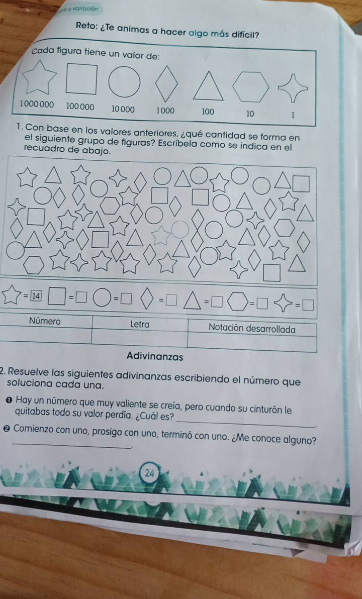 ea y variación 
Reto: ¿Te animas a hacer algo más difícil? 
n base en los valores anteriores, ¿qué cantidad se forma en 
el siguiente grupo de figuras? Escríbela como se indica en el 
recuadro de abajo. 
Número Letra Notación desarrollada 
Adivinanzas 
2. Resuelve las siguientes adivinanzas escribiendo el número que 
soluciona cada una. 
_ 
Hay un número que muy valiente se creía, pero cuando su cinturón le 
quitabas todo su valor perdía. ¿Cuál es? 
. 
❷ Comienzo con uno, prosigo con uno, terminó con uno. ¿Me conoce alguno? 
24