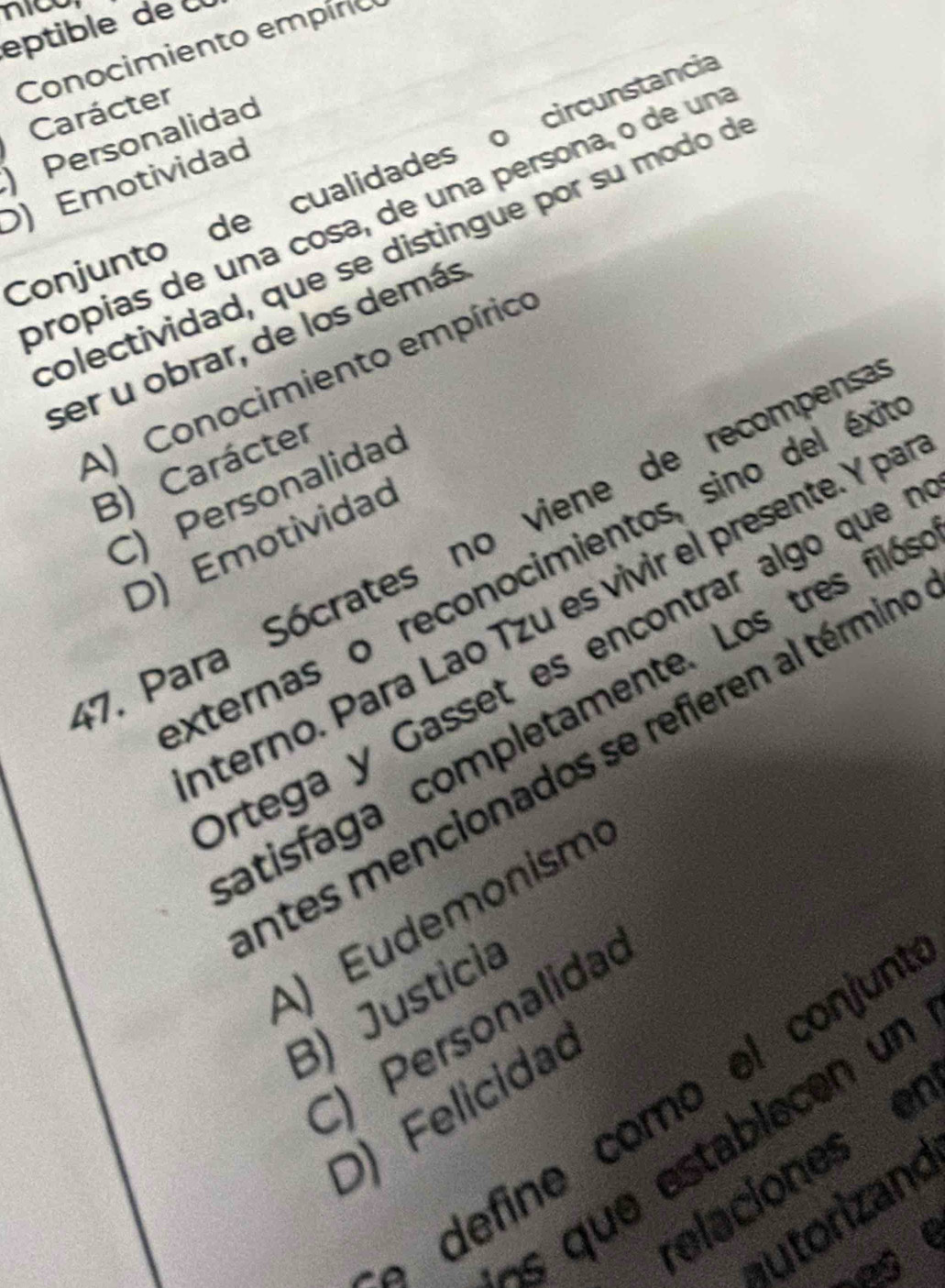 nico
eptible de 
Conocimiento empíno
Carácter
Personalidad
Conjunto de cualidades o circunstancia
D) Emotividad
própias de una cosa, de una persona, o de un
colectividad, que se distingue por su modo d
ser u obrar, de los demás
A) Conocimiento empírico
B) Carácter
C) Personalidao
7. Para Sócrates no viene de recompens
D) Emotividad
xternas o reconocimientos, sino del éxi
nterno. Para Lao Tzu es vivir el presente. Y pa
Ortega y Gasset es encontrar algo que 
atisfaga completamente. Los tres ñiló
entes mencionados se refieren al términe
A) Eudemonism
B) Justicia
C) Personalida
define como el conjun
D) Felicidao
s que establecen un
ey elaciones er
autorizand
nese