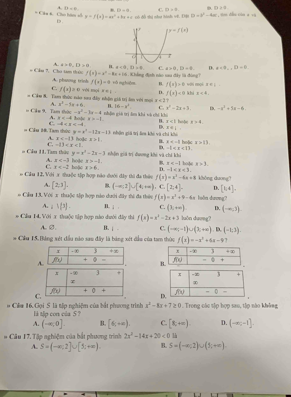 A. D<0. B. D=0. C. D>0. D. D≥ 0.
» Câu 6. Cho hàm số y=f(x)=ax^2+bx+c có đồ thị như hình vẽ. Đặt D=b^2-4ac , tìm đầu của a và
D .
y=f(x)
A. a>0,D>0. B. a<0,D>0. C. a>0,D=0. D. a<0,,D=0.
» Câu 7. Cho tam thức f(x)=x^2-8x+16. Khẳng định nào sau đây là đúng?
A. phương trình f(x)=0 vô nghiệm. B. f(x)>0 với mọi x∈ i.
C. f(x)≥ 0 với mọi x∈ [.
D. f(x)<0</tex> khi x<4.
» Câu 8. Tam thức nào sau đây nhận giá trị âm với mọi x<2</tex> ?
A. x^2-5x+6. B. 16-x^2. C. x^2-2x+3. D. -x^2+5x-6.
Câu 9. Tam thức -x^2-3x-4 nhận giá trị âm khi và chỉ khi
A. x hoặc x>-1. B. x<1</tex> hoặc x>4.
C. -4 D. x∈ i.
» Câu 10. Tam thức y=x^2-12x-13 nhận giá trị âm khi và chỉ khi
A. x hoặc x>1. B. x hoặc x>13.
C. -13 D. -1
» Câu 11. Tam thức y=x^2-2x-3 nhận giá trị dương khi và chỉ khi
A. x hoặc x>-1. hoặc x>3.
B. x
C. x hoặc x>6.
D. -1
» Câu 12. Với x thuộc tập hợp nào dưới đây thì đa thức f(x)=x^2-6x+8 không dương?
B.
A. [2;3]. (-∈fty ;2]∪ [4;+∈fty ). C. [2;4]. D. [1;4].
» Câu 13. Với x thuộc tập hợp nào dưới đây thì đa thức f(x)=x^2+9-6x luôn dương?
B. i· C.
A. i| 3 . (3;+∈fty ). D. (-∈fty ;3).
»Câu 14. Với x thuộc tập hợp nào dưới đây thì f(x)=x^2-2x+3 luôn dương?
A. ∅. B. i· C. (-∈fty ;-1)∪ (3;+∈fty ). D. (-1;3).
» Cầu 15. Bảng xét dấu nào sau đây là bảng xét dấu của tam thức f(x)=-x^2+6x-9 ?
 
A
C
D
* Câu 16. Gọi S là tập nghiệm của bất phương trình x^2-8x+7≥ 0. Trong các tập hợp sau, tập nào không
là tập con của S ?
A. (-∈fty ;0]. [6;+∈fty ). C. [8;+∈fty ). D. (-∈fty ;-1].
B.
* Câu 17. Tập nghiệm của bất phương trình 2x^2-14x+20<0</tex> là
B.
A. S=(-∈fty ;2]∪ [5;+∈fty ). S=(-∈fty ;2)∪ (5;+∈fty ).