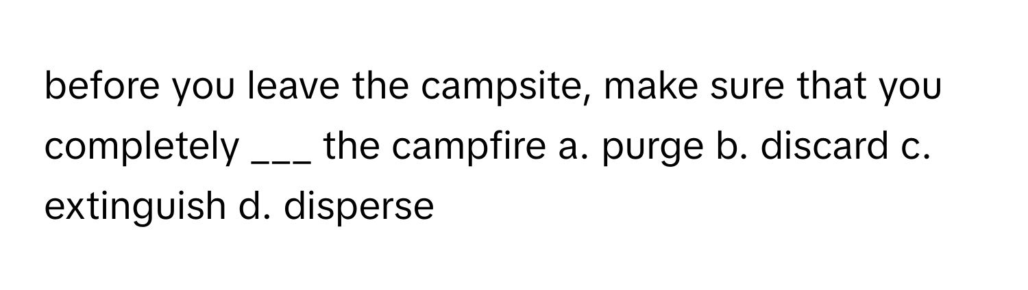 before you leave the campsite, make sure that you completely ___ the campfire a. purge b. discard c. extinguish d. disperse