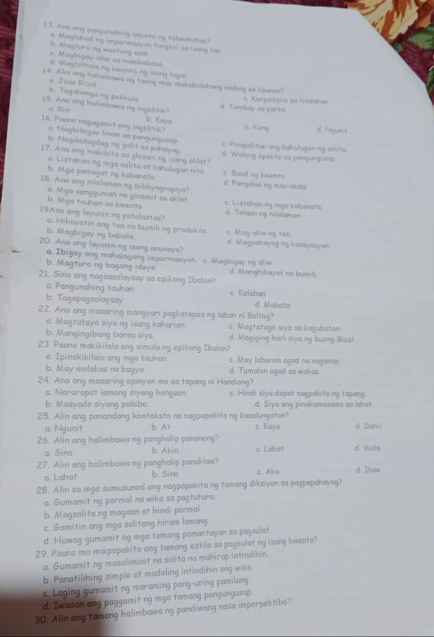 Ano ang pangunahing layunin mg talambuhay?
a. Maglahed ng impormussyan tungkal so isong too
b. Magturo ng wastong asal
c. Mogbigay-aliw so membabata
d. Maglathola ng kwento ng isang lugor
14. Alin ang halimbowa ng toong may makabuluhang ambag sa lipunar?
a Jose Rizal
b. Tagahango ng pelikula
c. Karpintero sa tindsha
15. Ano ang halimbowa ng ingklitik? d. Tambay so porks
b. Kaya
a. Rin c. Kung d. Ngunst 
16. Poano nagagamit ang inghlitik?
a. Nagbibigay linow so pangungusap
c. Pinapaliton ang kahulugon ng salita.
b. Negdodagdog ng galit sa peheyag d. Walang epekto so pangungusop
17. Ano ang makikita so glasari ng isang aklat?
a. Listahan ng mga salita at kahulugon nito
b. Mga pamagat ng kabanata c. Buod ng kwento d Pangelan ng may-akda
16. Ano ang nilalamanng bibliyograpiya?
a. Mga sanggunion no ginamit so aklat c. Listahan ng mga kabonata
b. Mga tauhan so kwento d. Talaan ng nilalaman
19Ano ang layunin ng patalastas?
a. Hikayatin ang tao na bumili ng produkto. c. Mag-aliw ng too
b. Magbigay ng babola d. Magpahayag ng kasaysayan.
20. Ano ang layunin ng isang anunsyo?
a. Ibigay ang mahalagang impormasyon c. Magbigay ng aliw
b. Magturo ng bagong ideya d. Manghikayat no bumili.
21. Sino ang nagsasalaysay sa epikong Ibalon?
a. Pangunahing tauhan c. Kalaban
b. Tagopagsalaysay d. Makata
22. Ano ang maaaring mangyari pagkatapos ng laban ni Baltag?
a. Magtatayo siya ng isang kaharian. c. Magtatago siya so kagubatan
b. Mangingibang bansa siya. d. Magiging hari siyo ng buong Bicol.
23. Paano makikilala ang simula ng epikong Ibalon?
a. Ipinakikilala ang mga tauhan. c. May labanan agad no naganap.
b. May malakas na bogyo. d. Tumalon agad sa wakas.
24. Ano ang maaaring apinyon mo so tapang ni Handiong?
a. Nararapat lamang siyang hangaan. c. Hindi siya dapat nagpakita ng tapang
b. Masyado siyang pabibo. d. Siya ang pinakamasama so lahat.
25. Alin ang panandang konteksto na nagpapakita ng kasalungatan?
a. Ngunit b. At c Kayo d. Dohil
26. Alin ang halimbawa ng panghalip pananong?
a. Sino b. Akin c Lahot d. Wala
27. Alin ang halimbawa ng panghalip panaklaw? d Ikow
a. Lahat b. Sino c. Ako
28. Alin sa mga sumusunod ang nagpapakita ng tamang diksiyon so pagpapahayag?
a. Gumamit ng pormal no wika sa pagtuturo.
b. Magsalita ng magaan at hindi pormal.
c. Gamitin ang mga salitang hiram lamang
d. Huwag gumamit ng mga tamang pamantayan sa pagsulat.
29. Paano mo maipapakita ang tamang estilo sa pagsulat ng isang kwento?
a. Gumamit ng masalimuot na salita no mahirap intindihin.
b. Panatilihing simple at madaling intindihin ang wika
c Laging gumamit ng maraming pang-uring pamilang.
d. Iwasan ang paggamit ng mga tamang pangungusap.
30. Alin ang tamang halimbawa ng pandiwang nasa imperpektibo?