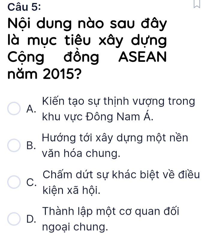 Nội dung nào sau đây
là mục tiêu xây dựng
Cộng đồng ASEAN
năm 2015?
Kiến tạo sự thịnh vượng trong
A.
khu vực Đông Nam Á.
Hướng tới xây dựng một nền
B.
văn hóa chung.
Chấm dứt sự khác biệt về điều
C.
kiện xã hội.
Thành lập một cơ quan đối
D.
ngoại chung.