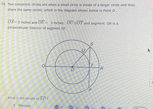 Two concentric circles are when a small circle is inside of a larger circle and they 
share the same center, which in the diagram shown below is Point 0.
overline OS=5 inch es and overline OU=3 Inches. overline OU≌ overline OT and segment OR is a 
perpendicular bisector of segment SP. 
What is the lenoth of overline SP ? 
《 Previous 9 10 11