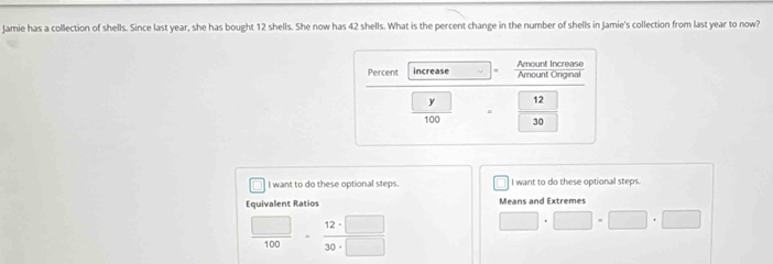 Jamie has a collection of shells. Since last year, she has bought 12 shells. She now has 42 shells. What is the percent change in the number of shells in Jamie's collection from last year to now? 
I want to do these optional steps I want to do these optional steps. 
Equivalent Ratios Means and Extremes
 □ /100   12· □ /30· □  
□ · □ · □ □
· 0°