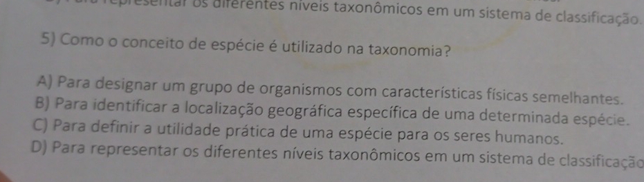 esentar os diferentes níveis taxonômicos em um sistema de classificação.
5) Como o conceito de espécie é utilizado na taxonomia?
A) Para designar um grupo de organismos com características físicas semelhantes.
B) Para identificar a localização geográfica específica de uma determinada espécie.
C) Para definir a utilidade prática de uma espécie para os seres humanos.
D) Para representar os diferentes níveis taxonômicos em um sistema de classificação