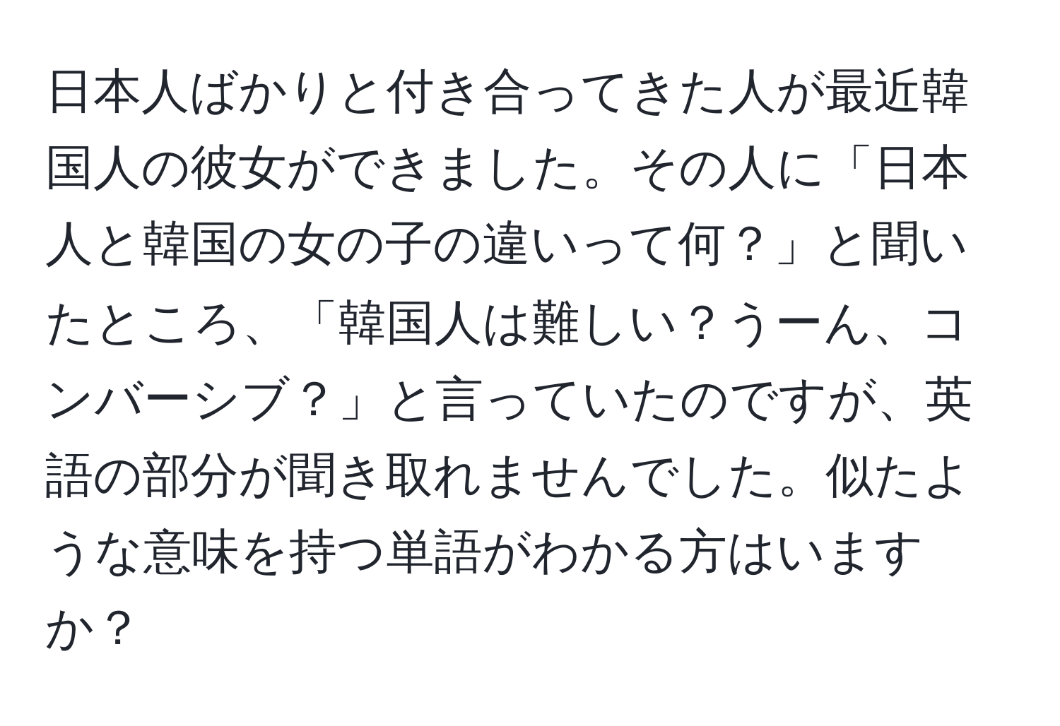 日本人ばかりと付き合ってきた人が最近韓国人の彼女ができました。その人に「日本人と韓国の女の子の違いって何？」と聞いたところ、「韓国人は難しい？うーん、コンバーシブ？」と言っていたのですが、英語の部分が聞き取れませんでした。似たような意味を持つ単語がわかる方はいますか？