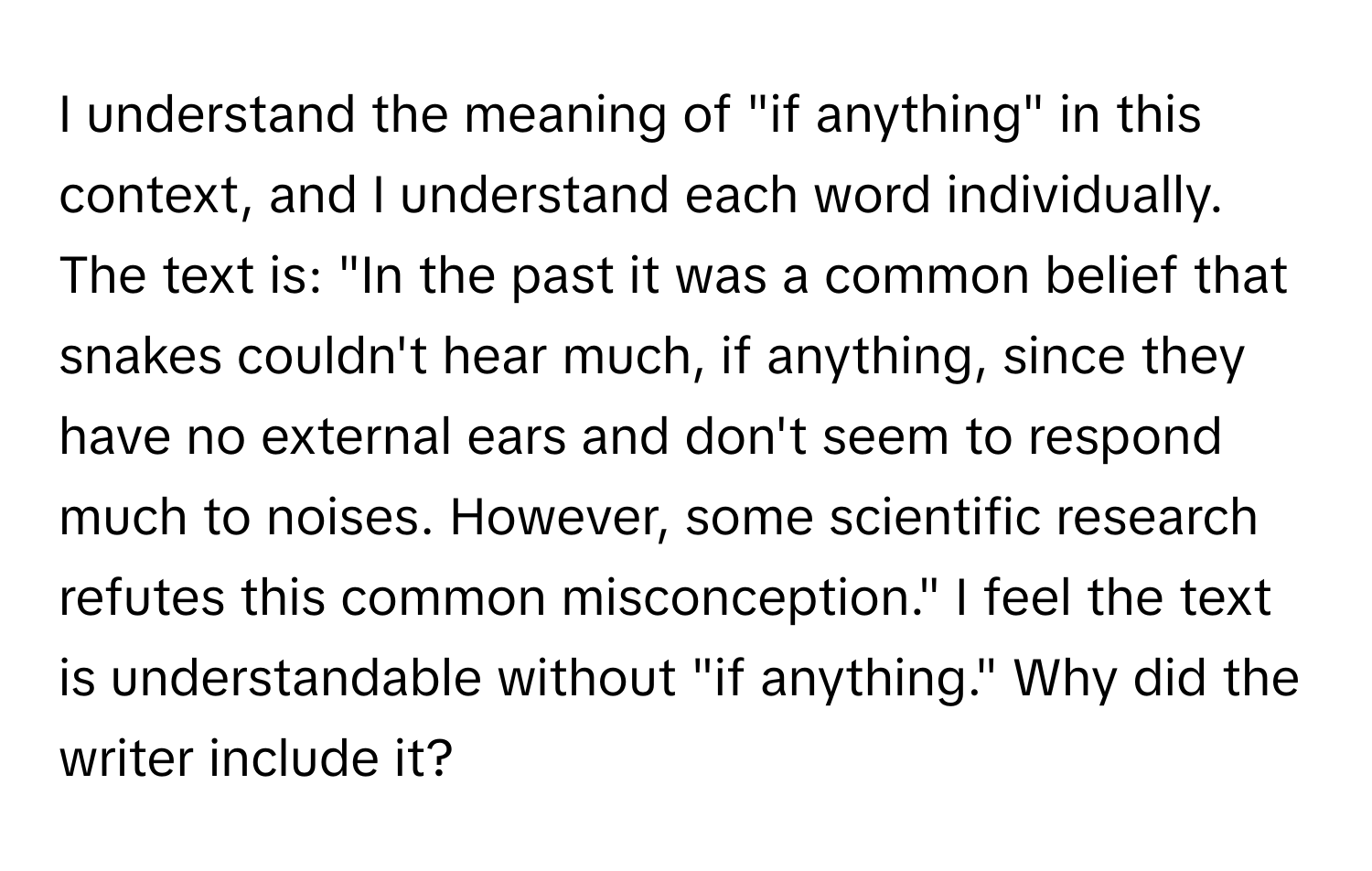 understand the meaning of "if anything" in this context, and I understand each word individually.  The text is: "In the past it was a common belief that snakes couldn't hear much, if anything, since they have no external ears and don't seem to respond much to noises. However, some scientific research refutes this common misconception." I feel the text is understandable without "if anything." Why did the writer include it?