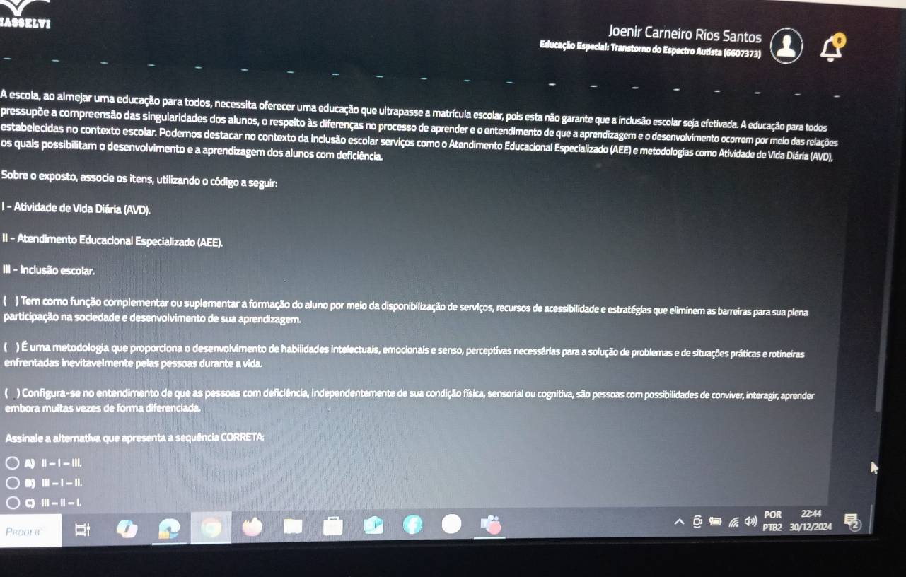 Joenir Carneiro Rios Santos
IASSELVI Educação Especial: Transtorno do Espectro Autista (6607373)
A escola, ao almejar uma educação para todos, necessita oferecer uma educação que ultrapasse a matrícula escolar, pois esta não garante que a inclusão escolar seja efetivada. A educação para todos
pressupõe a compreensão das singularidades dos alunos, o respeito às diferenças no processo de aprender e o entendimento de que a aprendizagem e o desenvolvimento ocorrem por meio das relações
estabelecidas no contexto escolar. Podernos destacar no contexto da inclusão escolar serviços como o Atendimento Educacional Especializado (AEE) e metodologias como Atividade de Vida Diária (AVD).
os quais possibilitam o desenvolvimento e a aprendizagem dos alunos com deficiência.
Sobre o exposto, associe os itens, utilizando o código a seguir:
I - Atividade de Vida Diária (AVD).
II - Atendimento Educacional Especializado (AEE).
III - Inclusão escolar.
( ) Tem como função complementar ou suplementar a formação do aluno por meio da disponibilização de serviços, recursos de acessibilidade e estratégias que eliminem as barreiras para sua plena
participação na sociedade e desenvolvimento de sua aprendizagem.
( ) É uma metodologia que proporciona o desenvolvimento de habilidades intelectuais, emocionais e senso, perceptivas necessárias para a solução de problemas e de situações práticas e rotineiras
enfrentadas inevitavelmente pelas pessoas durante a vida.
C ) Configura-se no entendimento de que as pessoas com deficiência, independentemente de sua condição física, sensorial ou cognitiva, são pessoas com possibilidades de conviver, interagir, aprender
embora muitas vezes de forma diferenciada.
Assinale a alternativa que apresenta a sequência CORRETA:
A) ||-|-|||.
III-I-IL
a |||-||-|.
POR 22:44
PTB2
Prooer 30/12/2024