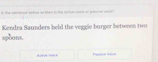 Is the sentence below written in the active voice or passive voice?
Kendra Saunders held the veggie burger between two
spoons.
Active Voice Passive Voice