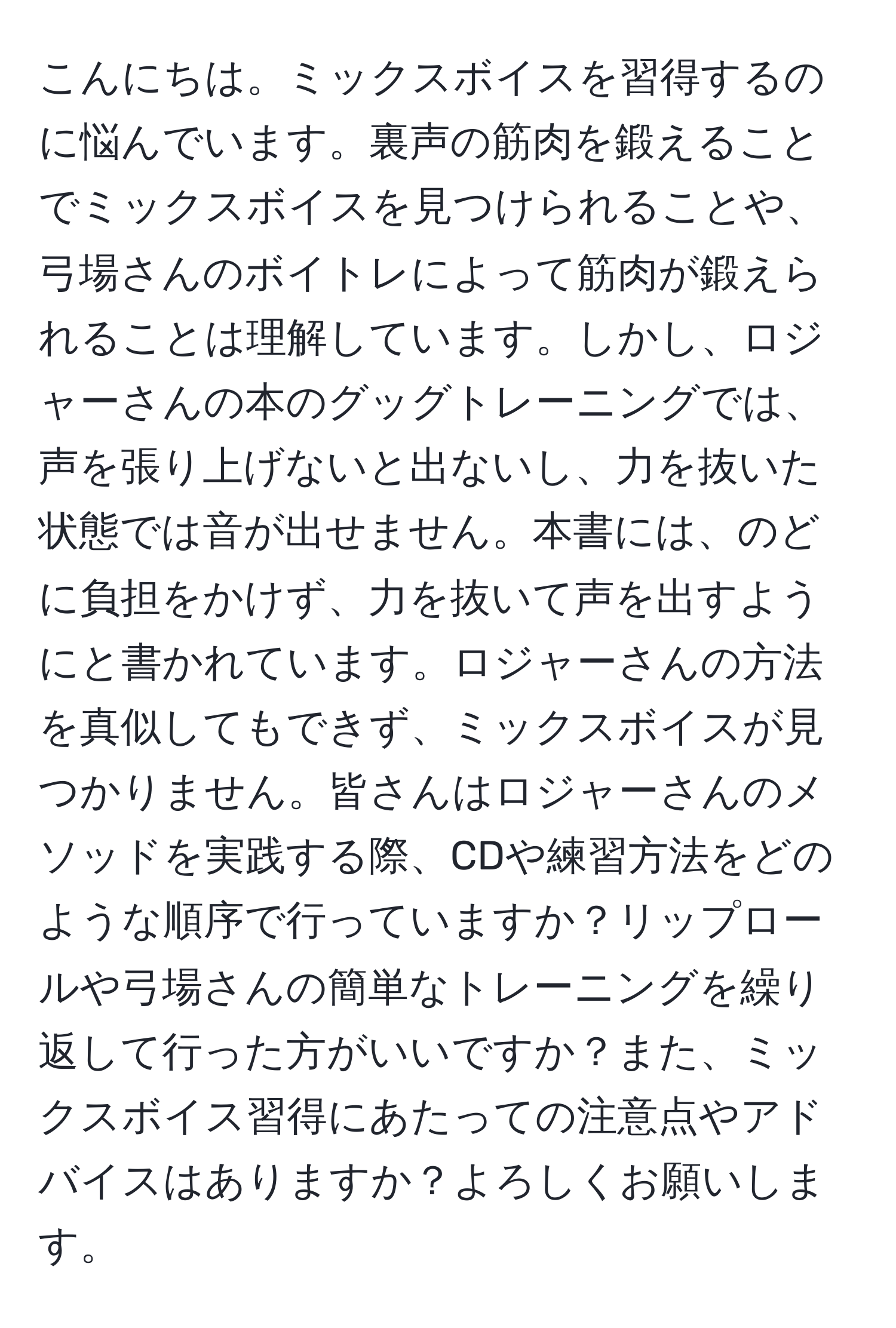 こんにちは。ミックスボイスを習得するのに悩んでいます。裏声の筋肉を鍛えることでミックスボイスを見つけられることや、弓場さんのボイトレによって筋肉が鍛えられることは理解しています。しかし、ロジャーさんの本のグッグトレーニングでは、声を張り上げないと出ないし、力を抜いた状態では音が出せません。本書には、のどに負担をかけず、力を抜いて声を出すようにと書かれています。ロジャーさんの方法を真似してもできず、ミックスボイスが見つかりません。皆さんはロジャーさんのメソッドを実践する際、CDや練習方法をどのような順序で行っていますか？リップロールや弓場さんの簡単なトレーニングを繰り返して行った方がいいですか？また、ミックスボイス習得にあたっての注意点やアドバイスはありますか？よろしくお願いします。