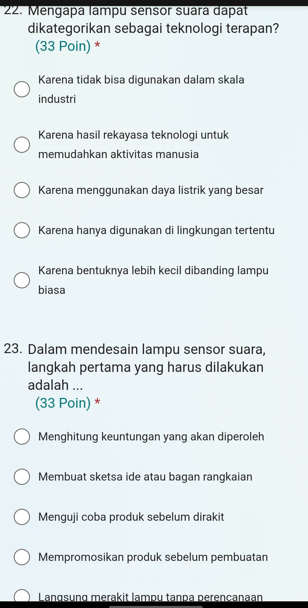 Mengapa lampu sensor suara dapat
dikategorikan sebagai teknologi terapan?
(33 Poin) *
Karena tidak bisa digunakan dalam skala
industri
Karena hasil rekayasa teknologi untuk
memudahkan aktivitas manusia
Karena menggunakan daya listrik yang besar
Karena hanya digunakan di lingkungan tertentu
Karena bentuknya lebih kecil dibanding lampu
biasa
23. Dalam mendesain lampu sensor suara,
langkah pertama yang harus dilakukan
adalah ...
(33 Poin) *
Menghitung keuntungan yang akan diperoleh
Membuat sketsa ide atau bagan rangkaian
Menguji coba produk sebelum dirakit
Mempromosikan produk sebelum pembuatan
Langsunq merakit lampu tanpa perencanaan