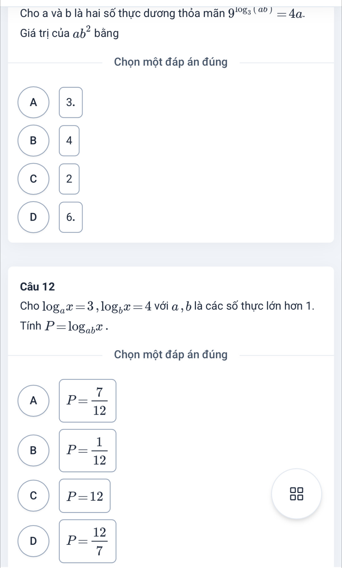 Cho a và b là hai số thực dương thỏa mãn 9^(log _3)(ab)=4a. 
Giá trị của ab^2 bằng
Chọn một đáp án đúng
A 3.
B 4
C 2
D 6.
Câu 12
Cho log _ax=3, log _bx=4 với a , b là các số thực lớn hơn 1.
Tính P=log _abx. 
Chọn một đáp án đúng
A P= 7/12 
B P= 1/12 
C P=12
10
D P= 12/7 