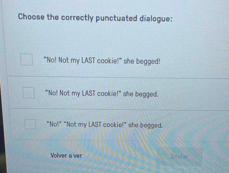 Choose the correctly punctuated dialogue:
"No! Not my LAST cookie!" she begged!
"No! Not my LAST cookie!" she begged.
"No!" "Not my LAST cookie!" she begged.
Volver a ver Enviar