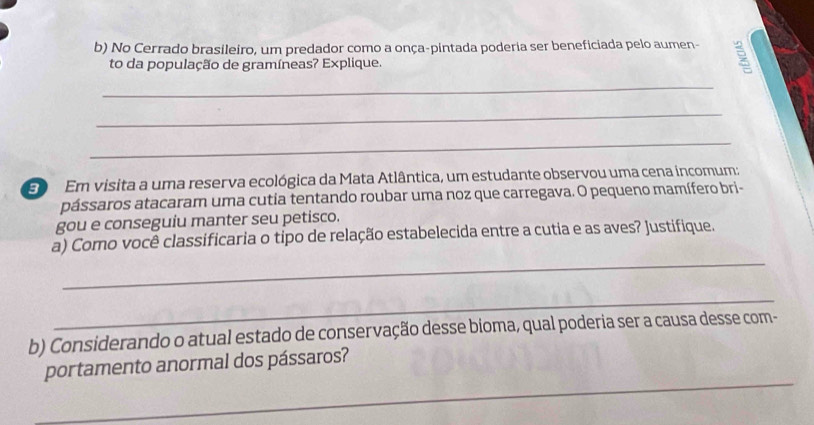 No Cerrado brasileiro, um predador como a onça-pintada poderia ser beneficiada pelo aumen- 
to da população de gramíneas? Explique. 
_ 
_ 
_ 
E Em visita a uma reserva ecológica da Mata Atlântica, um estudante observou uma cena incomum: 
pássaros atacaram uma cutia tentando roubar uma noz que carregava. O pequeno mamífero bri- 
gou e conseguiu manter seu petisco. 
_ 
a) Como você classificaria o tipo de relação estabelecida entre a cutia e as aves? Justifique. 
_ 
b) Considerando o atual estado de conservação desse bioma, qual poderia ser a causa desse com- 
_ 
portamento anormal dos pássaros?