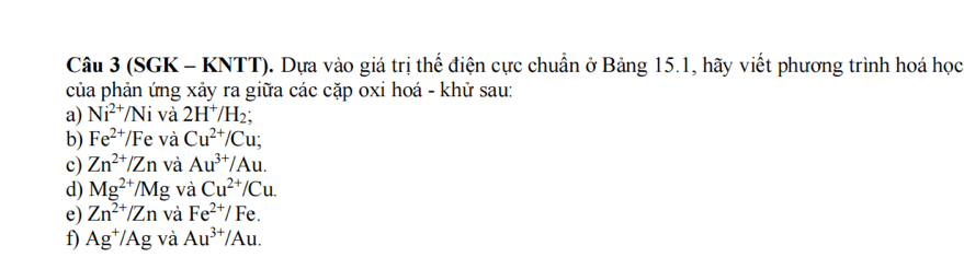 (SGK - KNTT). Dựa vào giá trị thể điện cực chuẩn ở Bảng 15.1, hãy viết phương trình hoá học 
của phản ứng xảy ra giữa các cặp oxi hoá - khử sau: 
a) Ni^(2+)/Ni và 2H^+/H_2; 
b) Fe^(2+)/Fe và Cu^(2+)/Cu; 
c) Zn^(2+)/Zn và Au^(3+)/Au. 
d) Mg^(2+)/Mg và Cu^(2+)/Cu. 
e) Zn^(2+)/Zn và Fe^(2+)/Fe. 
f) Ag^+/Ag và Au^(3+)/Au.