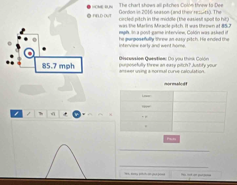 HOME RUN The chart shows all pitches Colón threw to Dee
Gordon in 2016 season (and their resuits). The
FIELD OUT
circled pitch in the middle (the easiest spot to hit)
was the Marlins Miracle pitch. It was thrown at 85.7
mph. In a post-game interview, Colón was asked if
he purposefully threw an easy pitch. He ended the
interview early and went home.
Discussion Question: Do you think Colón
85.7 mph purposefully threw an easy pitch? Justify your
answer using a normal curve caiculation.
1 1 Tr VI C 
Poats
_
_
Yes, easy pitch on purpose No, not on purpose