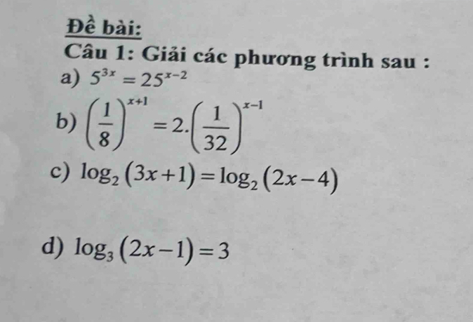 Đề bài: 
Câu 1: Giải các phương trình sau : 
a) 5^(3x)=25^(x-2)
b) ( 1/8 )^x+1=2.( 1/32 )^x-1
c) log _2(3x+1)=log _2(2x-4)
d) log _3(2x-1)=3