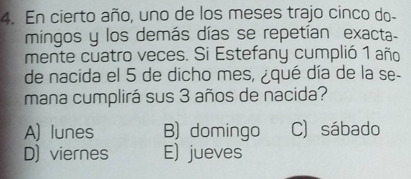 En cierto año, uno de los meses trajo cinco do-
mingos y los demás días se repetían exacta-
mente cuatro veces. Si Estefany cumplió 1 año
de nacida el 5 de dicho mes, ¿qué día de la se-
mana cumplirá sus 3 años de nacida?
A) lunes B) domingo C) sábado
D) viernes E) jueves