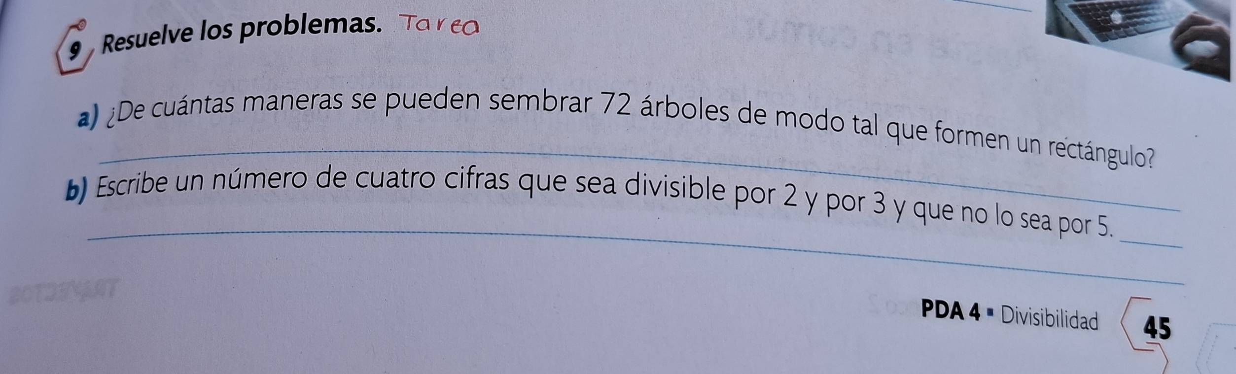 Resuelve los problemas. 
_ 
¿De cuántas maneras se pueden sembrar 72 árboles de modo tal que formen un rectángulo? 
_ 
b) Escribe un número de cuatro cifras que sea divisible por 2 y por 3 y que no lo sea por 5._ 
PDA 4 × Divisibilidad 45