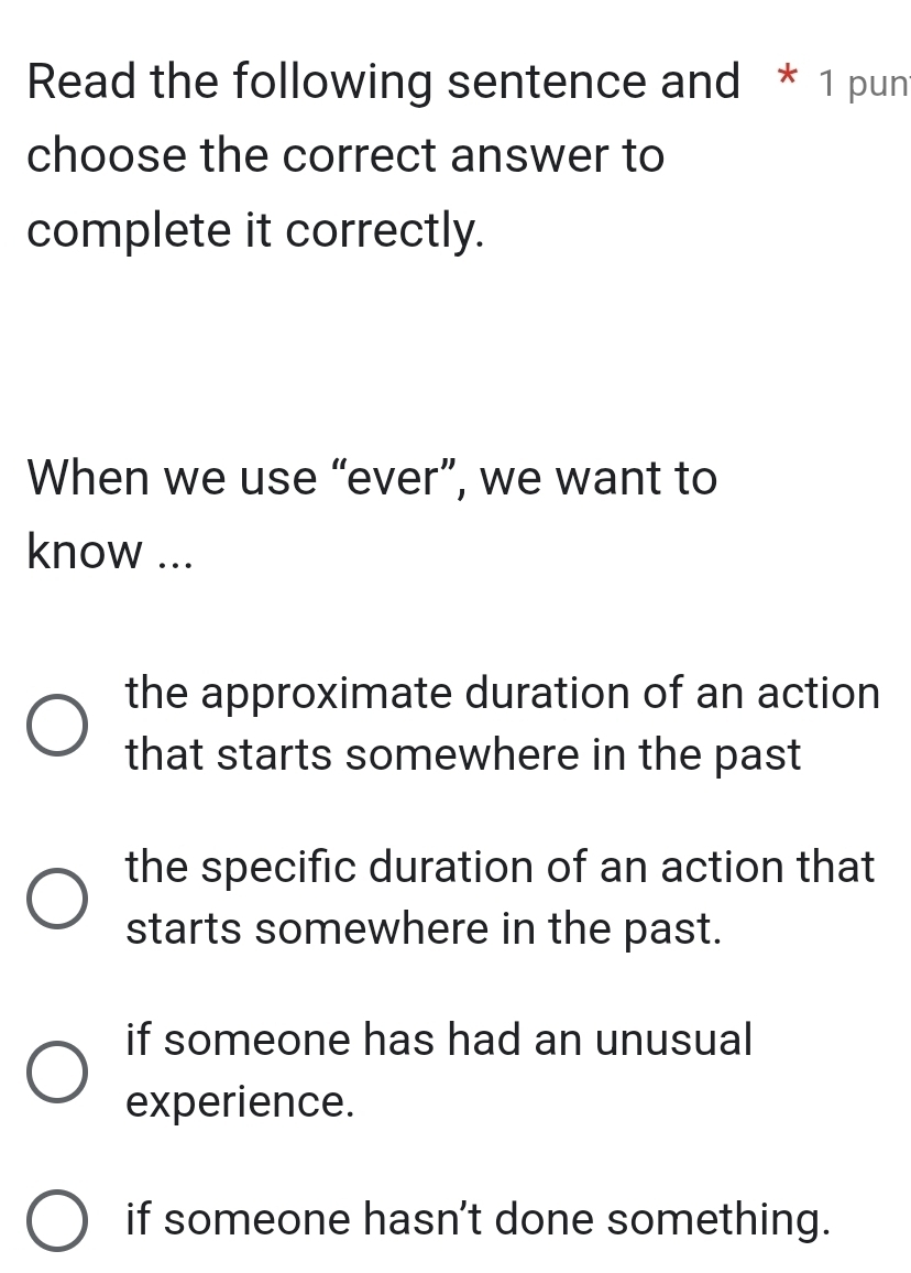 Read the following sentence and * 1 pun
choose the correct answer to
complete it correctly.
When we use “ever”, we want to
know ...
the approximate duration of an action
that starts somewhere in the past
the specific duration of an action that
starts somewhere in the past.
if someone has had an unusual
experience.
if someone hasn't done something.