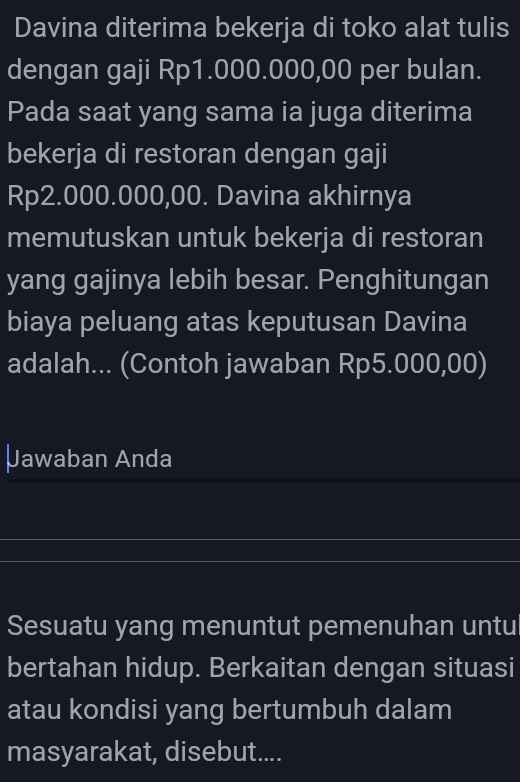 Davina diterima bekerja di toko alat tulis 
dengan gaji Rp1.000.000,00 per bulan. 
Pada saat yang sama ia juga diterima 
bekerja di restoran dengan gaji
Rp2.000.000,00. Davina akhirnya 
memutuskan untuk bekerja di restoran 
yang gajinya lebih besar. Penghitungan 
biaya peluang atas keputusan Davina 
adalah... (Contoh jawaban Rp5.000,00) 
Jawaban Anda 
Sesuatu yang menuntut pemenuhan untul 
bertahan hidup. Berkaitan dengan situasi 
atau kondisi yang bertumbuh dalam 
masyarakat, disebut....