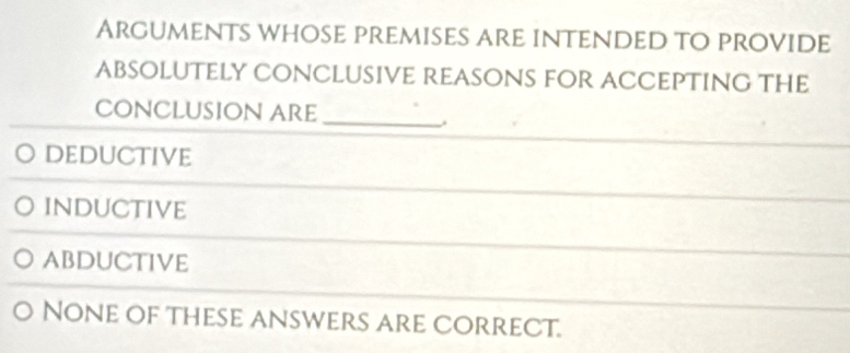 Arguments whose premises are intended to provide
ABSOLUTEly CONClUsIVe REASONS FOR ACCEPTING THe
_
CONClUsiON ARe
Deductive
inductive
abductive
None of these answers are correct.