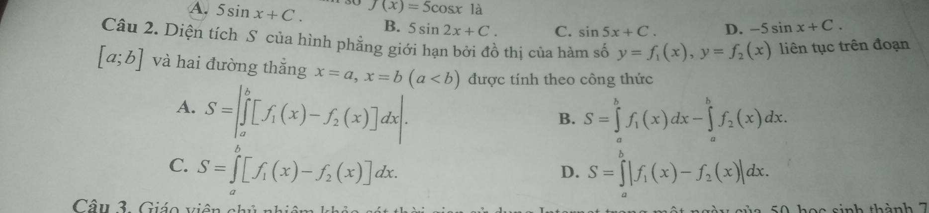 A. 5sin x+C.
f(x)=5cos x là
B. 5sin 2x+C. C. sin 5x+C. D. -5sin x+C. 
Câu 2. Diện tích S của hình phẳng giới hạn bởi đồ thị của hàm số y=f_1(x), y=f_2(x) liên tục trên đoạn
[a;b] và hai đường thắng x=a, x=b(a được tính theo công thức
A. S=∈t _a^(b[f_1)(x)-f_2(x)]dx.
B. S=∈tlimits _a^(bf_1)(x)dx-∈tlimits _a^(bf_2)(x)dx. 
b
C. S=∈t [f_1(x)-f_2(x)]dx.
D. S=∈tlimits _a^(b|f_1)(x)-f_2(x)|dx. 
Câu 3. Giáo viên chủ nhiêm
50 học sinh thành 7