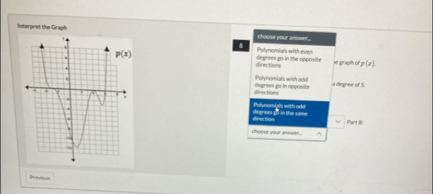 Interpret the Graph choose your answer...
8 Polynomials with even
degrees go in the opposite
directions le graph of p(x).
Polynomials with odd
degrees go in opposite directions a degree of 5.
Polynomiais with odd
direction degrees go in the same
Part B:
choose your answer.
Previous