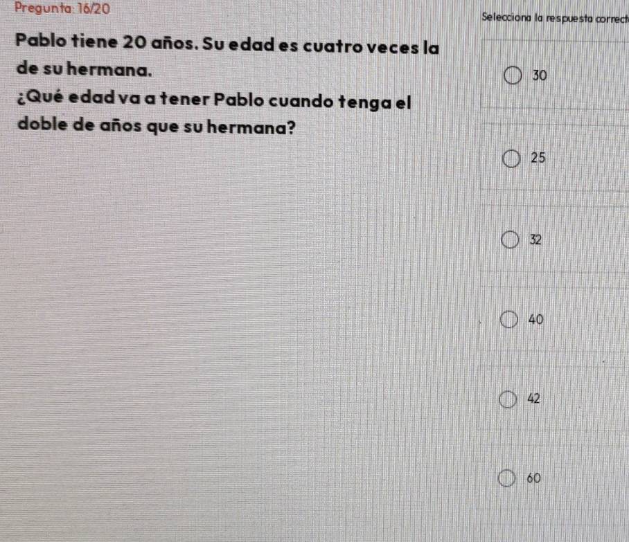 Pregunta: 16/20 Selecciona la respuesta correct
Pablo tiene 20 años. Su edad es cuatro veces la
de su hermana.
30
¿Qué edad va a tener Pablo cuando tenga el
doble de años que su hermana?
25
32
40
42
60