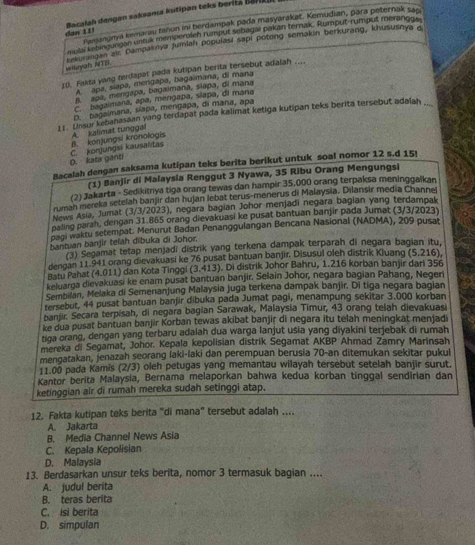 Bacalah dengan saksama kutipan teks berita berikul
Panjangnya kemarau tahun ini berdampak pada masyarakat. Kemudian, para peternak sap
dan 11
mp lai  bing ungan untuk memperoleh rumput sebagai pakan ternak. Rumput-rumput meranggas
kekurangan air. Dampaknya Jumlah populasi sapi potong semakin berkurang, khususnya d
wilayah NTB.
10. Fakta yang terdapat pada kutipan berita tersebut adalah ....
A. apa, siapa, mengapa, bagaimana, di mana
B. apa, mengapa, bagaimana, siapa, di mana
C. bagaimana, apa, mengapa, siapa, di mana
D. bagaimana, siapa, mengapa, di mana, apa
11. Unsur kebahasaan yang terdapat pada kalimat ketiga kutipan teks berita tersebut adalah .._
A. kalimat tunggal
B. konjungsi kronologis
D. kata ganti C. konjungsi kausalitas
Bacalah dengan saksama kutipan teks berita berikut untuk soal nomor 12 s.d 15!
(1) Banjir di Malaysia Renggut 3 Nyawa, 35 Ribu Orang Mengungsi
(2) Jakarta - Sedikitnya tiga orang tewas dan hampir 35,000 orang terpaksa meninggalkan
rumah mereka setelah banjir dan hujan lebat terus-menerus di Malaysia. Dilansir media Channel
News Asia, Jumat (3/3/2023), negara bagian Johor menjadi negara bagian yang terdampak
paling parah, dengan 31.865 orang dievakuasi ke pusat bantuan banjir pada Jumat (3/3/2023)
pagi waktu setempat. Menurut Badan Penanggulangan Bencana Nasional (NADMA), 209 pusat
bantuan banjir telah dibuka di Johor.
(3) Segamat tetap menjadi distrik yang terkena dampak terparah di negara bagian itu,
dengan 11.941 orang dievakuasi ke 76 pusat bantuan banjir. Disusul oleh distrik Kluang (5.216),
Batu Pahat (4.011) dan Kota Tinggi (3.413). Di distrik Johor Bahru, 1.216 korban banjir dari 356
keluarga dievakuasi ke enam pusat bantuan banjir. Selain Johor, negara bagian Pahang, Negeri
Sembilan, Melaka di Semenanjung Malaysia juga terkena dampak banjir. Di tiga negara bagian
tersebut, 44 pusat bantuan banjir dibuka pada Jumat pagi, menampung sekitar 3.000 korban
banjir. Secara terpisah, di negara bagian Sarawak, Malaysia Timur, 43 orang telah dievakuasi
ke dua pusat bantuan banjir Korban tewas akibat banjiṛ di negara itu telah meningkat menjadi
tiga orang, dengan yang terbaru adalah dua warga lanjut usia yang diyakini terjebak di rumah
mereka di Segamat, Johor. Kepala kepolisian distrik Segamat AKBP Ahmad Zamry Marinsah
mengatakan, jenazah seorang laki-laki dan perempuan berusia 70-an ditemukan sekitar pukul
11.00 pada Kamis (2/3) oleh petugas yang memantau wilayah tersebut setelah banjir surut.
Kantor berita Malaysia, Bernama melaporkan bahwa kedua korban tinggal sendirian dan
ketinggian air di rumah mereka sudah setinggi atap.
12. Fakta kutipan teks berita “di mana” tersebut adalah ....
A. Jakarta
B. Media Channel News Asia
C. Kepala Kepolisian
D. Malaysia
13. Berdasarkan unsur teks berita, nomor 3 termasuk bagian ....
A. judul berita
B. teras berita
C. isi berita
D. simpulan