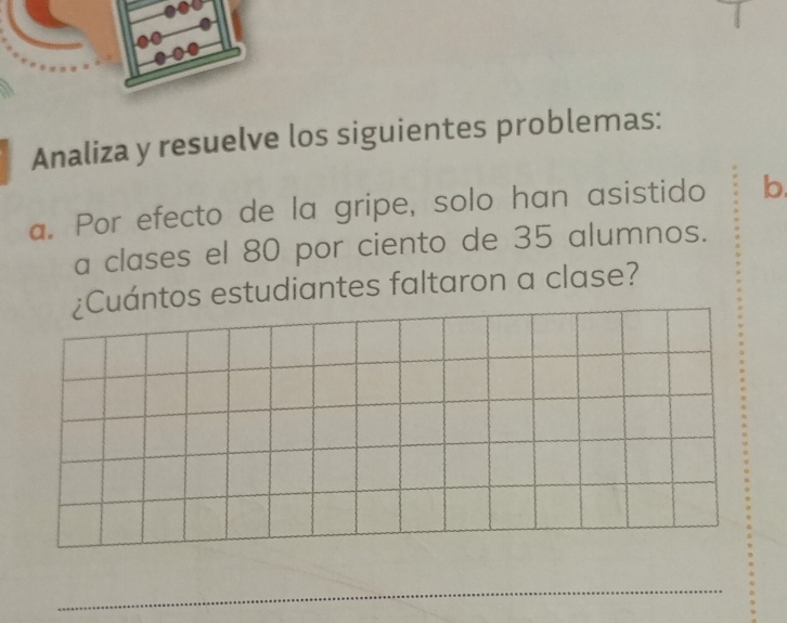 Analiza y resuelve los siguientes problemas: 
a. Por efecto de la gripe, solo han asistido b. 
a clases el 80 por ciento de 35 alumnos. 
¿Cuántos estudiantes faltaron a clase? 
_