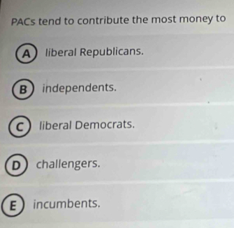 PACs tend to contribute the most money to
A liberal Republicans.
B) independents.
C liberal Democrats.
D challengers.
E incumbents.