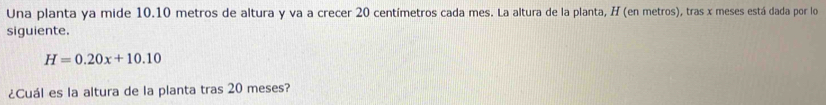 Una planta ya mide 10.10 metros de altura y va a crecer 20 centímetros cada mes. La altura de la planta, H (en metros), tras x meses está dada por lo 
siguiente.
H=0.20x+10.10
¿Cuál es la altura de la planta tras 20 meses?