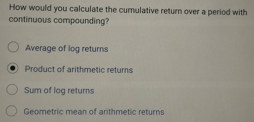 How would you calculate the cumulative return over a period with
continuous compounding?
Average of log returns
Product of arithmetic returns
Sum of log returns
Geometric mean of arithmetic returns