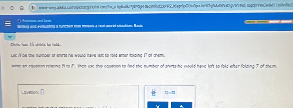 ■ www-qwq.aileks.com/alekscgi/x/isLexe/1o_u-lgNsIkr7j8P3jH-IBcWIhcQ2PPZJ6ap5pGUu0pxJvHl2g5AdWv42g7R1Nd_lSqqhYwEaM11y8v8b0 
Functions and Lives 
Wiling and evaluating a function that models a real-world situation: Basic 
Chris has 15 shirts to fold. 
Let N be the number of shirts he would have left to fold after folding F of them. 
Write an equation relating N to F. Then use this equation to find the number of shirts he would have left to fold after folding 7 of them. 
Equation: □  □ /□   □ =□
Y
