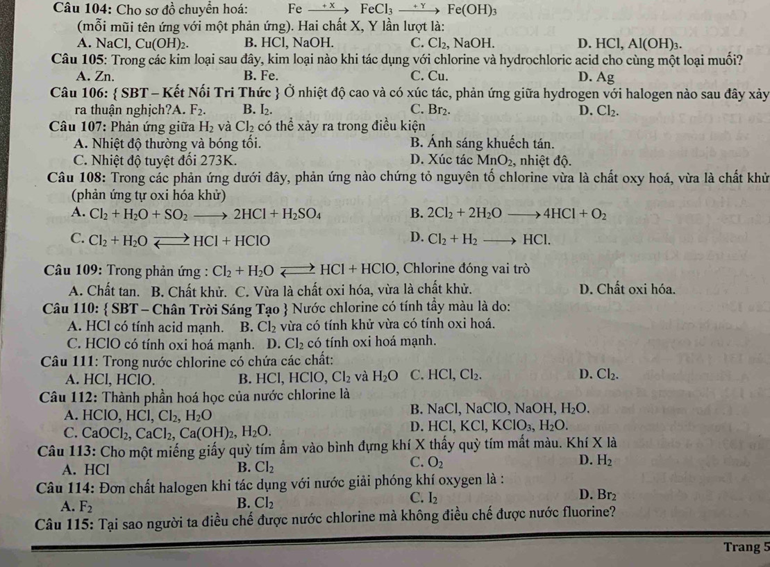 Cho sơ đồ chuyển hoá: Fe + x FeCl_3_ +Y F e(OH)₃
(mỗi mũi tên ứng với một phản ứng). Hai chất X, Y lần lượt là:
A. NaCl,Cu(OH)_2. B. HCl, NaOH. C. Cl_2. , NaOH. D. HCl,Al(OH)_3.
Câu 105: Trong các kim loại sau đây, kim loại nào khi tác dụng với chlorine và hydrochloric acid cho cùng một loại muối?
A. Zn. B. Fe. C. Cu. D. Ag
Câu 106:  SBT - Kết Nối Tri Thức  Ở nhiệt độ cao và có xúc tác, phản ứng giữa hydrogen với halogen nào sau đây xảy
ra thuận nghịch?A. F_2. B. I_2. C. Br_2. D. Cl_2.
Câu 107: Phản ứng giữa H_2 và Cl_2 có thể xảy ra trong điều kiện
A. Nhiệt độ thường và bóng tối. B. Ánh sáng khuếch tán.
C. Nhiệt độ tuyệt đối 273K. D. Xúc tác MnO_2, nhiệt độ.
Câu 108: Trong các phản ứng dưới đây, phản ứng nào chứng tỏ nguyên tố chlorine vừa là chất oxy hoá, vừa là chất khử
(phản ứng tự oxi hóa khử)
A. Cl_2+H_2O+SO_2to 2HCl+H_2SO_4 B. 2Cl_2+2H_2Oto 4HCl+O_2
D.
C. Cl_2+H_2Oleftharpoons HCl+HClO Cl_2+H_2to HCl.
*  Câu 109: Trong phản ứng : Cl_2+H_2Oleftharpoons HCl+HClO 9, Chlorine đóng vai trò
A. Chất tan. B. Chất khử. C. Vừa là chất oxi hóa, vừa là chất khử. D. Chất oxi hóa.
Câu 110:  SBT *  -  Chân Trời Sáng Ta o  Nước chlorine có tính tầy màu là do:
A. HCl có tính acid mạnh. B. Cl_2 vừa có tính khử vừa có tính oxi hoá.
C. HClO có tính oxi hoá mạnh. D. Cl_2 có tính oxi hoá mạnh.
Câu 111: Trong nước chlorine có chứa các chất:
A. HCl, HClO. B. HCICl,HCI O, Cl_2 và H_2O C.HCl,Cl_2. D. Cl_2.
Câu 112: Thành phần hoá học của nước chlorine là
B. NaCl,NaClO,NaOH,H_2O.
A. I ICIO,HCI,CI_2,H_2O
C. CaOCl_2,CaCl_2,Ca(OH)_2,H_2O.
D. HCl,KCl,KClO_3,H_2O.
Câu 113: Cho một miếng giấy quỳ tím ẩm vào bình đựng khí X thấy quỳ tím mất màu. Khí X là
A. HCl B. Cl_2
C. O_2 D. H_2
Câu 114: Đơn chất halogen khi tác dụng với nước giải phóng khí oxygen là :
A. F_2 B. Cl_2
C. I_2
D. Br_2
Câu 115: Tại sao người ta điều chế được nước chlorine mà không điều chế được nước fluorine?
Trang 5