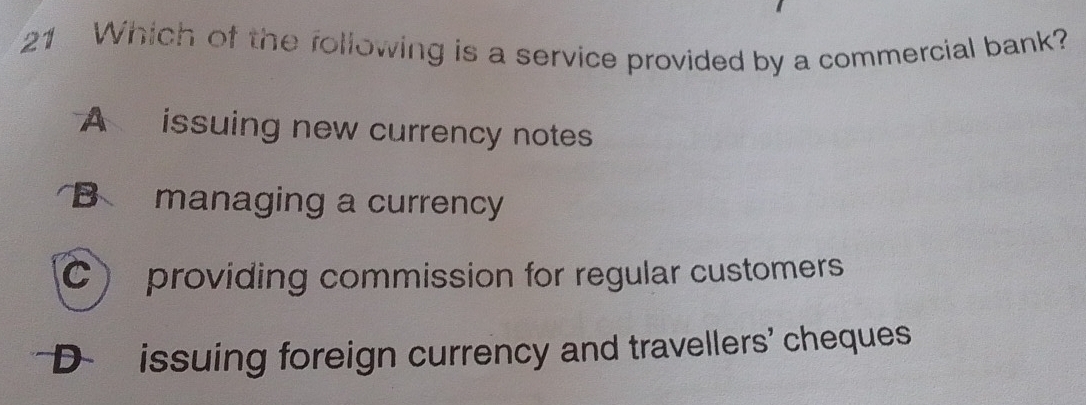 Which of the following is a service provided by a commercial bank?
A issuing new currency notes
B managing a currency
C) providing commission for regular customers
D issuing foreign currency and travellers' cheques