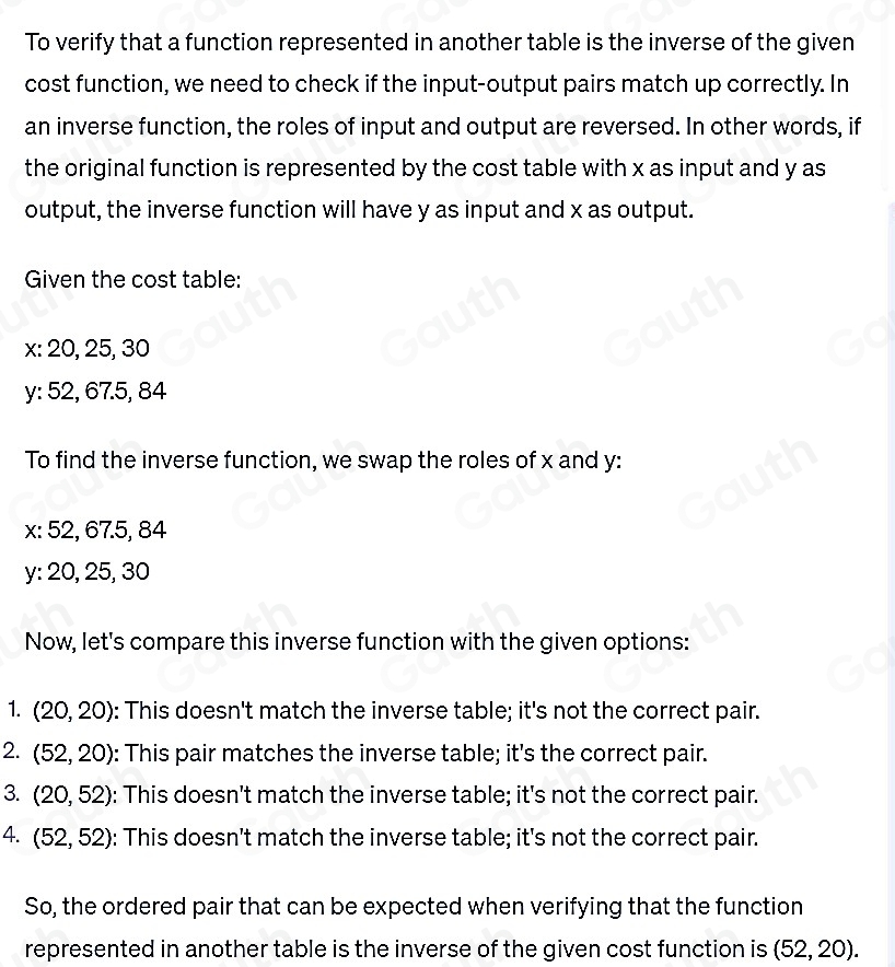 To verify that a function represented in another table is the inverse of the given 
cost function, we need to check if the input-output pairs match up correctly. In 
an inverse function, the roles of input and output are reversed. In other words, if 
the original function is represented by the cost table with x as input and y as 
output, the inverse function will have y as input and x as output. 
Given the cost table:
x : 20, 25, 30
y : 52, 67.5, 84
To find the inverse function, we swap the roles of x and y :
x : 52, 67.5, 84
y : 20, 25, 30
Now, let's compare this inverse function with the given options: 
1. (20,20) : This doesn't match the inverse table; it's not the correct pair. 
2. (52,20) : This pair matches the inverse table; it's the correct pair. 
3. (20,52) : This doesn't match the inverse table; it's not the correct pair. 
4. (52,52) : This doesn't match the inverse table; it's not the correct pair. 
So, the ordered pair that can be expected when verifying that the function 
represented in another table is the inverse of the given cost function is (52,20).