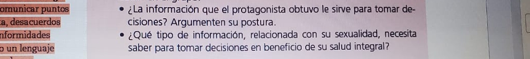 omunicar puntos ¿La información que el protagonista obtuvo le sirve para tomar de- 
a, desacuerdos cisiones? Argumenten su postura. 
nformidades ¿Qué tipo de información, relacionada con su sexualidad, necesita 
5 un lenguaje saber para tomar decisiones en beneficio de su salud integral?