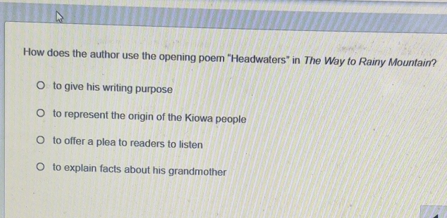 How does the author use the opening poem “Headwaters” in The Way to Rainy Mountain?
to give his writing purpose
to represent the origin of the Kiowa people
to offer a plea to readers to listen
to explain facts about his grandmother