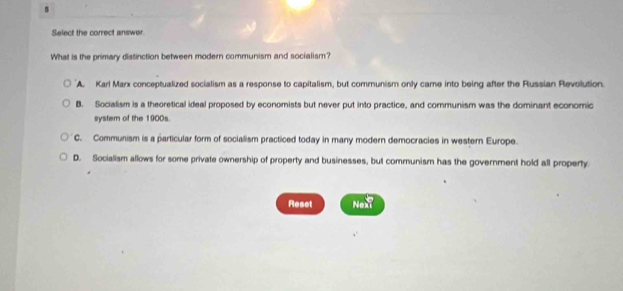 Select the correct answer.
What is the primary distinction between modern communism and socialism?
'A. Karl Marx conceptualized socialism as a response to capitalism, but communism only came into being after the Russian Revolution.
B. Socialism is a theoretical ideal proposed by economists but never put into practice, and communism was the dominant economic
system of the 1900s.
C. Communism is a particular form of socialism practiced today in many modern democracies in western Europe.
D. Socialism allows for some private ownership of property and businesses, but communism has the government hold all property.
Reset NoN