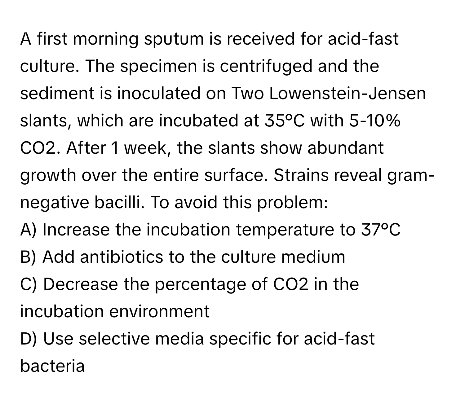 A first morning sputum is received for acid-fast culture. The specimen is centrifuged and the sediment is inoculated on Two Lowenstein-Jensen slants, which are incubated at 35°C with 5-10% CO2. After 1 week, the slants show abundant growth over the entire surface. Strains reveal gram-negative bacilli. To avoid this problem:

A) Increase the incubation temperature to 37°C
B) Add antibiotics to the culture medium
C) Decrease the percentage of CO2 in the incubation environment
D) Use selective media specific for acid-fast bacteria