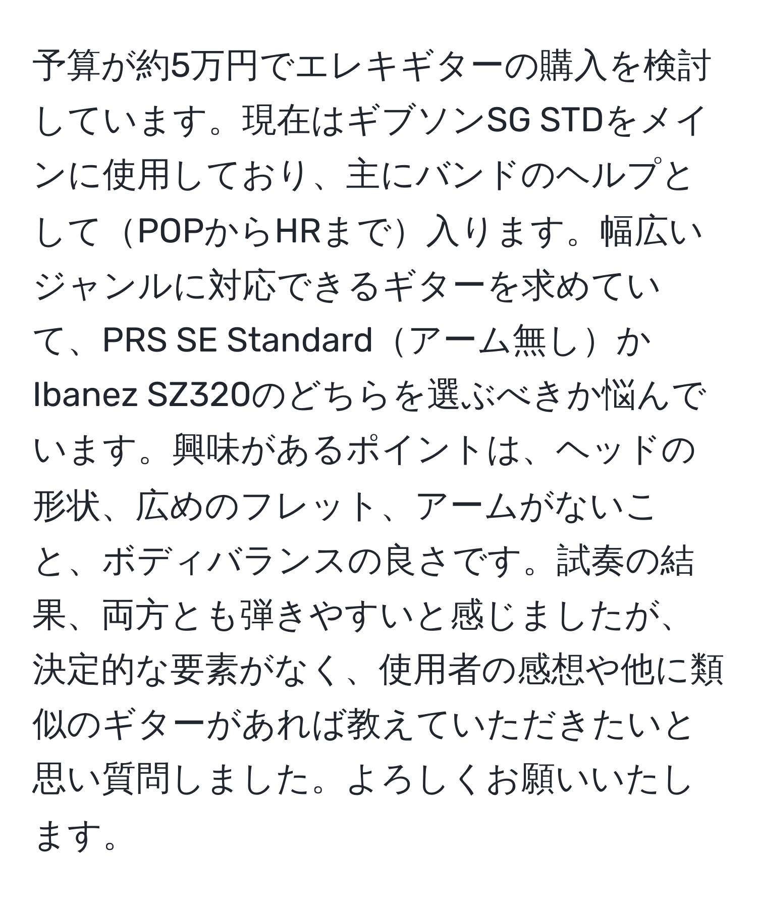 予算が約5万円でエレキギターの購入を検討しています。現在はギブソンSG STDをメインに使用しており、主にバンドのヘルプとしてPOPからHRまで入ります。幅広いジャンルに対応できるギターを求めていて、PRS SE Standardアーム無しかIbanez SZ320のどちらを選ぶべきか悩んでいます。興味があるポイントは、ヘッドの形状、広めのフレット、アームがないこと、ボディバランスの良さです。試奏の結果、両方とも弾きやすいと感じましたが、決定的な要素がなく、使用者の感想や他に類似のギターがあれば教えていただきたいと思い質問しました。よろしくお願いいたします。